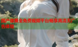 国产做爰全免费视频平台畅享高清无广告体验