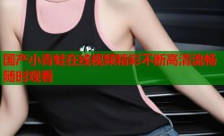 国产小青蛙在线视频精彩不断高清流畅随时观看