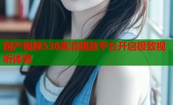 国产视频538高清播放平台开启极致视听体验