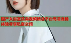 国产女浴室洗澡视频精选平台高清流畅体验尽享私密空间