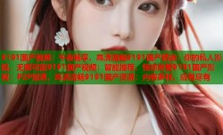 9191国产视频：午夜畅享，高清流畅9191国产精选：你的私人影院，无限可能9191国产视频：智能推荐，懂你所爱9191国产影视：P2P加速，高清流畅9191国产资源：内容多样，应有尽有
