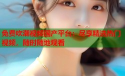 免费吹潮视频国产平台：尽享精选热门视频，随时随地观看