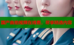国产自拍视频在线看，尽享精选内容