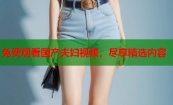 免费观看国产夫妇视频，尽享精选内容