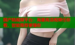 国产精视频平台：海量高清视频任你看，智能推荐更懂你