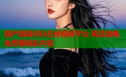 国产国语对白在线视频平台 高清流畅免费看精彩内容