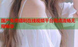 国产免费福利在线视频平台高清流畅无限畅享