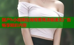 国产h小视频在线观看高清极速无广告畅享精彩内容