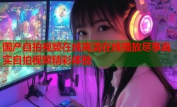 国产自拍视频在线高清在线播放尽享真实自拍视频精彩体验