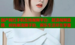 国产网红手机在线视频平台：超清视频直播，时尚潮流随手拍，娱乐生活尽在掌握
