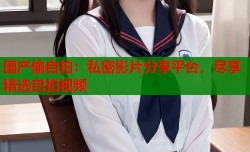 国产偷自拍：私密影片分享平台，尽享精选自拍视频
