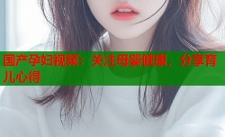 国产孕妇视频：关注母婴健康，分享育儿心得