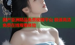 国产亚洲精品免费视频平台 极速高清免费在线观看体验