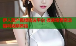 伊人国产视频精选平台 极速观看高清福利视频体验