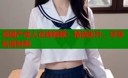 亚国产成人在线视频：精选影片，尽享私密时刻