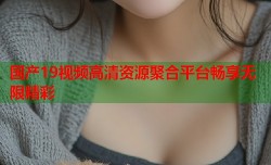 国产19视频高清资源聚合平台畅享无限精彩