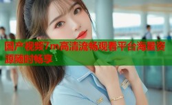 国产视频7m高清流畅观看平台海量资源随时畅享