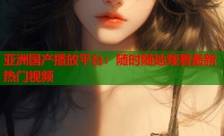 亚洲国产播放平台：随时随地观看最新热门视频