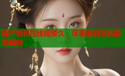 国产情侣在线视频久，尽享最真实的爱情瞬间