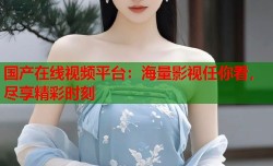 国产在线视频平台：海量影视任你看，尽享精彩时刻