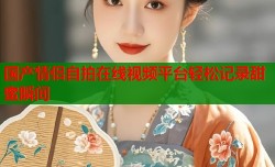 国产情侣自拍在线视频平台轻松记录甜蜜瞬间