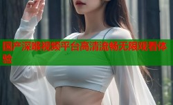 国产深喉视频平台高清流畅无限观看体验