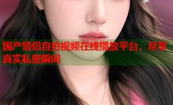 国产情侣自拍视频在线播放平台，尽享真实私密瞬间