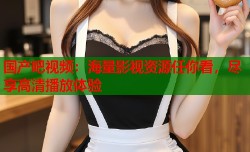 国产吧视频：海量影视资源任你看，尽享高清播放体验