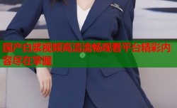 国产白浆视频高清流畅观看平台精彩内容尽在掌握