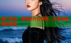 国产精品：海量影片任你看，尽享流畅播放体验