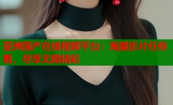 亚洲国产在线视频平台：海量影片任你看，尽享无限精彩