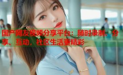 国产网友视频分享平台：随时录制、分享、互动，社区生活更精彩