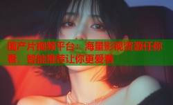国产片视频平台：海量影视资源任你看，智能推荐让你更爱看