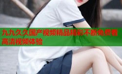 九九久久国产视频精品精彩不断免费看高清视频体验