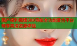 国产福利视频500导航全功能聚合平台畅享高清资源体验