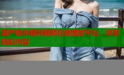 国产喷水福利视频在线播放平台，尽享精彩内容