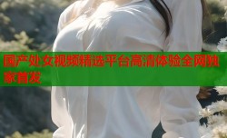 国产处女视频精选平台高清体验全网独家首发