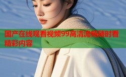 国产在线观看视频99高清流畅随时看精彩内容