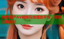 免费国产AV视频在线播放平台，尽享无限精彩