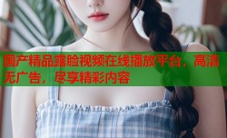 国产精品露脸视频在线播放平台，高清无广告，尽享精彩内容