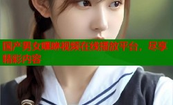 国产男女嘿咻视频在线播放平台，尽享精彩内容
