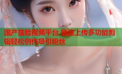 国产露脸视频平台 极速上传多功能剪辑轻松创作吸引粉丝