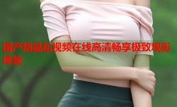 国产精品私视频在线高清畅享极致观影体验