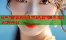 国产自拍福利视频在线观看首选高清流畅体验平台