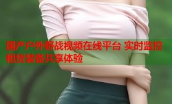 国产户外野战视频在线平台 实时监控租赁装备共享体验