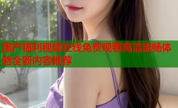 国产福利视频在线免费观看高清流畅体验全新内容推荐