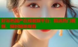 好吊色国产在线视频平台：精选热门视频，随时随地观看
