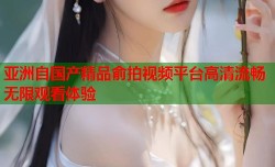 亚洲自国产精品俞拍视频平台高清流畅无限观看体验