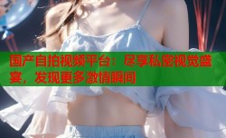 国产自拍视频平台：尽享私密视觉盛宴，发现更多激情瞬间