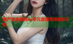 国产恋夜视频uc多元直播秀场精彩不断